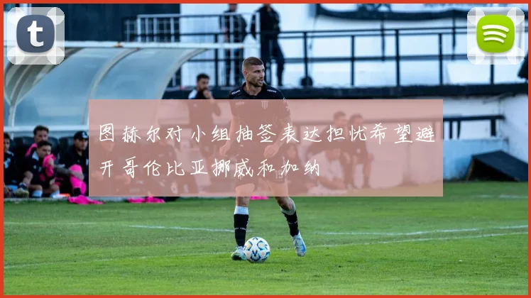 图赫尔对小组抽签表达担忧希望避开哥伦比亚挪威和加纳