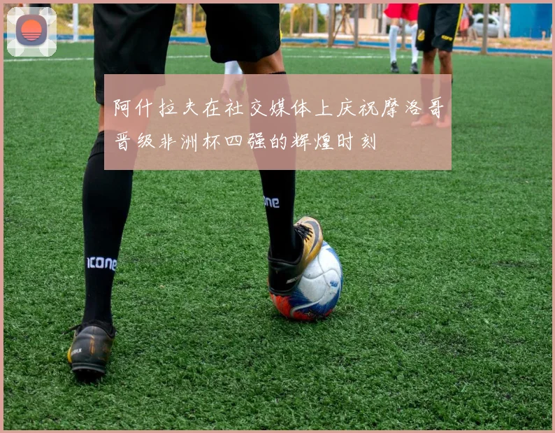 阿什拉夫在社交媒体上庆祝摩洛哥晋级非洲杯四强的辉煌时刻