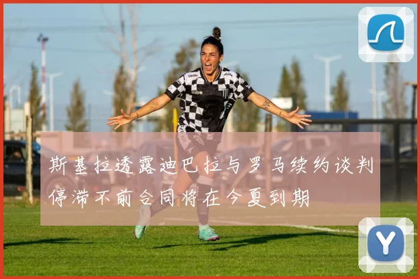 斯基拉透露迪巴拉与罗马续约谈判停滞不前合同将在今夏到期