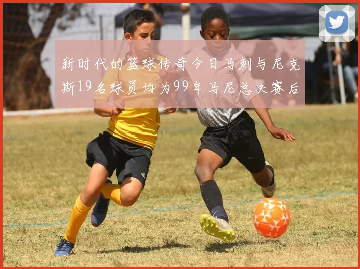 新时代的篮球传奇今日马刺与尼克斯19名球员均为99年马尼总决赛后出生