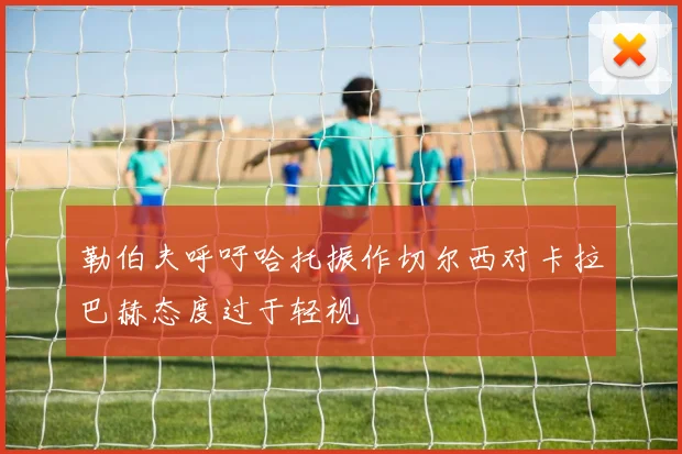 勒伯夫呼吁哈托振作切尔西对卡拉巴赫态度过于轻视