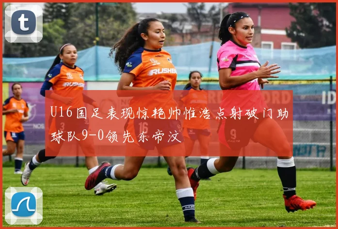 U16国足表现惊艳帅惟浩点射破门助球队9-0领先东帝汶