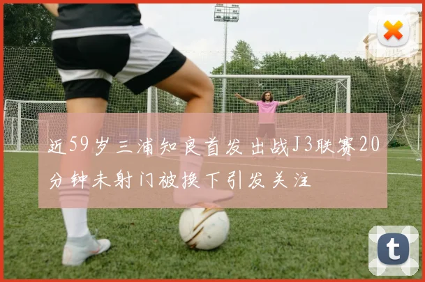近59岁三浦知良首发出战J3联赛20分钟未射门被换下引发关注