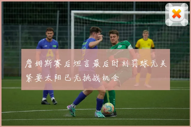 詹姆斯赛后坦言最后时刻罚球无关紧要太阳已无挑战机会