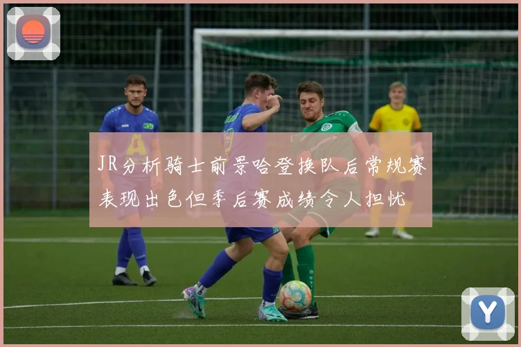 JR分析骑士前景哈登换队后常规赛表现出色但季后赛成绩令人担忧