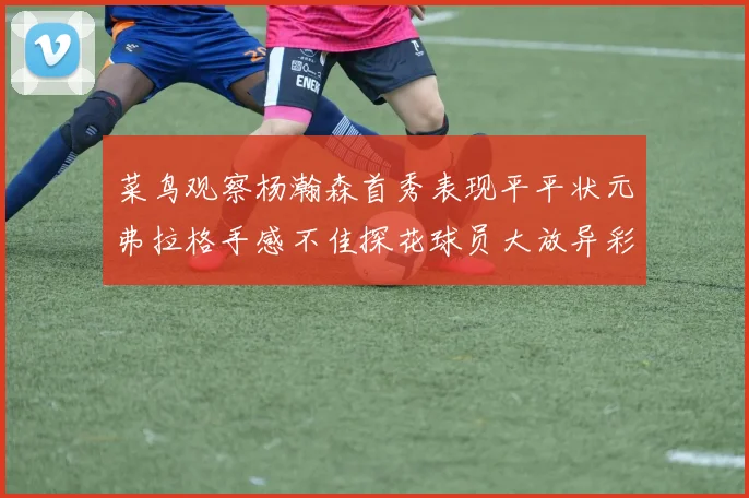 菜鸟观察杨瀚森首秀表现平平状元弗拉格手感不佳探花球员大放异彩砍下34分7篮板