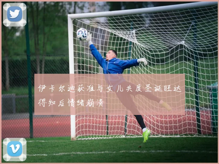 伊卡尔迪获准与女儿共度圣诞旺达得知后情绪崩溃
