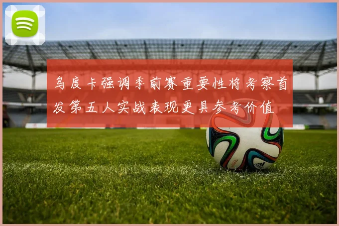 乌度卡强调季前赛重要性将考察首发第五人实战表现更具参考价值