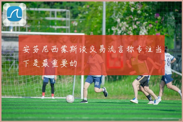 安芬尼西蒙斯谈交易流言称专注当下是最重要的