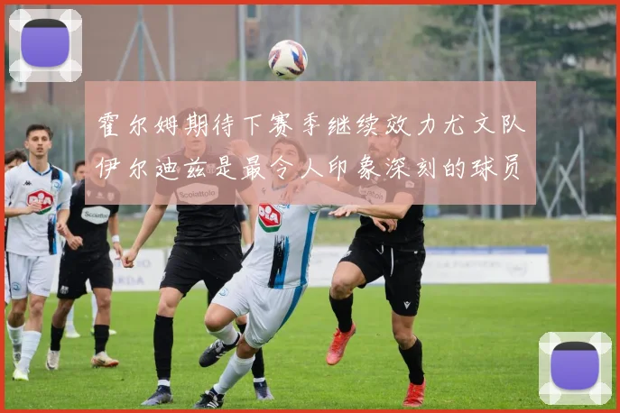 霍尔姆期待下赛季继续效力尤文队伊尔迪兹是最令人印象深刻的球员
