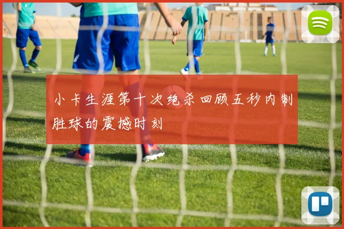 小卡生涯第十次绝杀回顾五秒内制胜球的震撼时刻