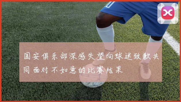 国安俱乐部深感失望向球迷致歉共同面对不如意的比赛结果