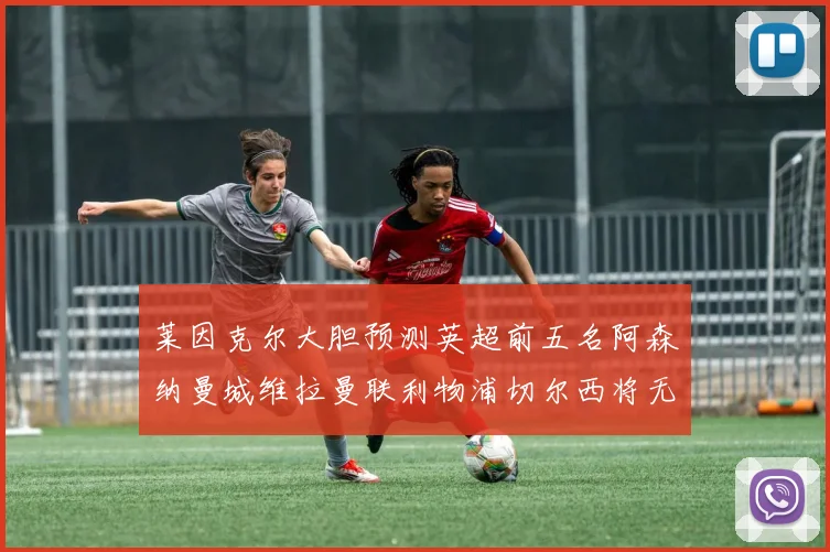 莱因克尔大胆预测英超前五名阿森纳曼城维拉曼联利物浦切尔西将无缘欧战