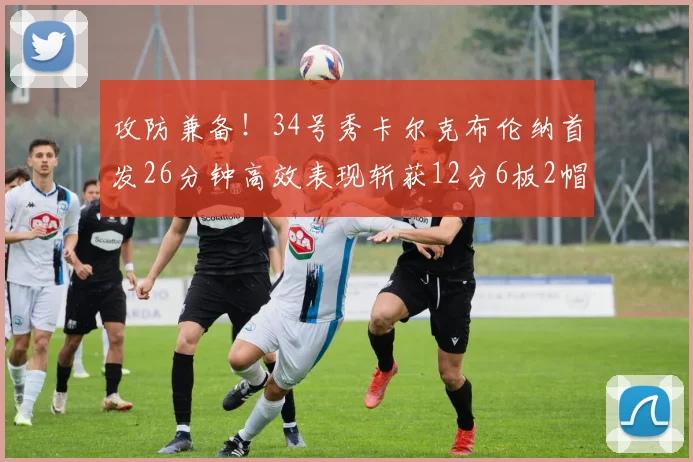 攻防兼备！34号秀卡尔克布伦纳首发26分钟高效表现斩获12分6板2帽
