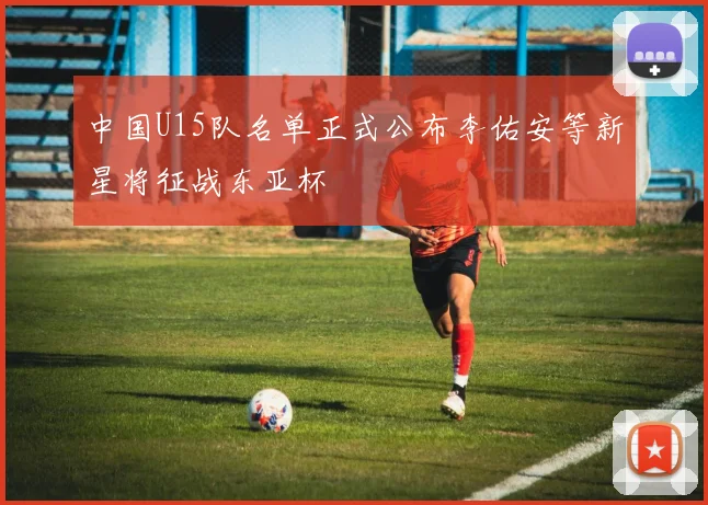 中国U15队名单正式公布李佑安等新星将征战东亚杯