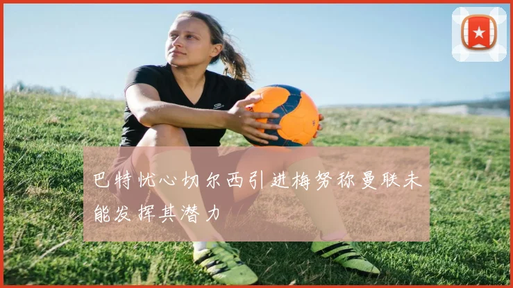 巴特忧心切尔西引进梅努称曼联未能发挥其潜力