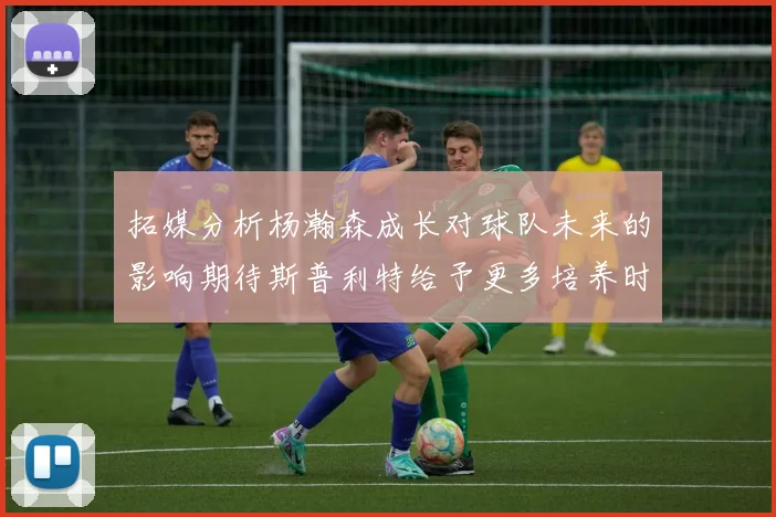 拓媒分析杨瀚森成长对球队未来的影响期待斯普利特给予更多培养时间