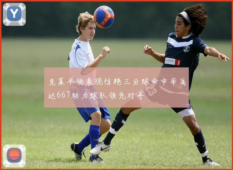 克莱半场表现惊艳三分球命中率高达667助力球队领先对手