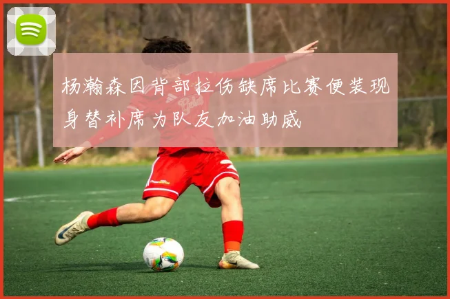 杨瀚森因背部拉伤缺席比赛便装现身替补席为队友加油助威