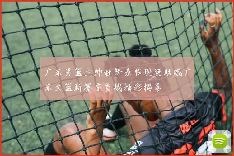 广东男篮主帅杜锋亲临现场助威广东女篮新赛季首战精彩揭幕