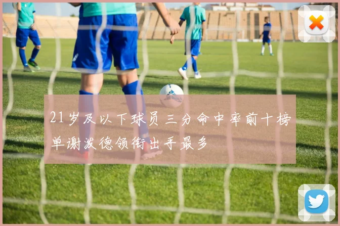 21岁及以下球员三分命中率前十榜单谢泼德领衔出手最多