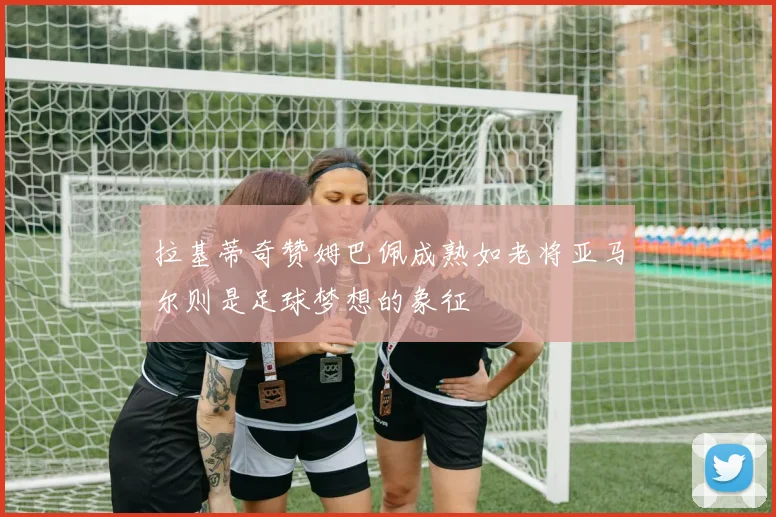 拉基蒂奇赞姆巴佩成熟如老将亚马尔则是足球梦想的象征