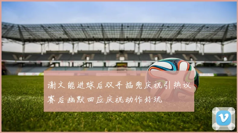 谢文能进球后双手插兜庆祝引热议赛后幽默回应庆祝动作好玩