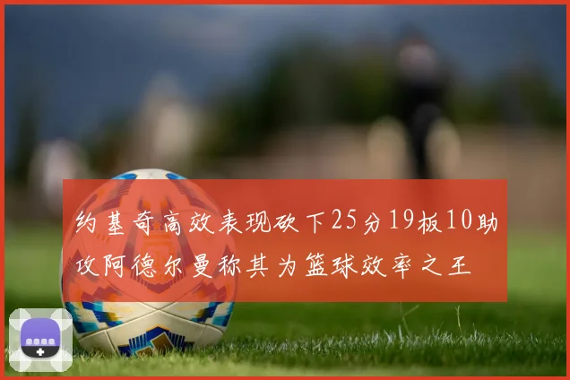 约基奇高效表现砍下25分19板10助攻阿德尔曼称其为篮球效率之王