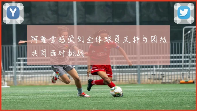 阿隆索感受到全体球员支持与团结共同面对挑战