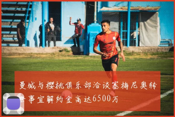 曼城与樱桃俱乐部洽谈塞梅尼奥转会事宜解约金高达6500万