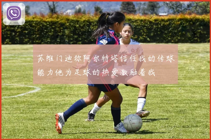 苏维门迪称阿尔特塔信任我的传球能力他为足球的热爱激励着我