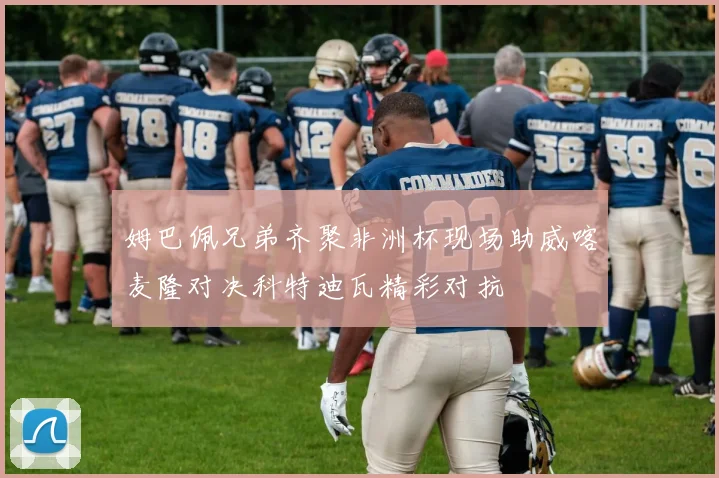 姆巴佩兄弟齐聚非洲杯现场助威喀麦隆对决科特迪瓦精彩对抗