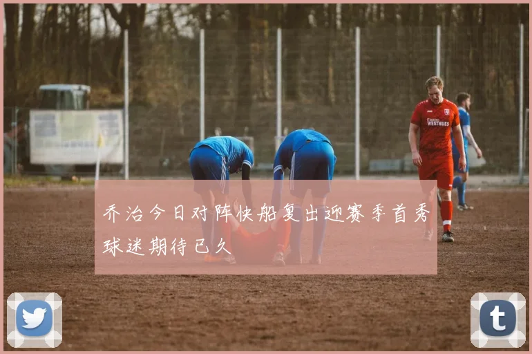 乔治今日对阵快船复出迎赛季首秀球迷期待已久