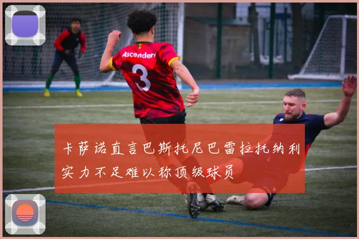 卡萨诺直言巴斯托尼巴雷拉托纳利实力不足难以称顶级球员